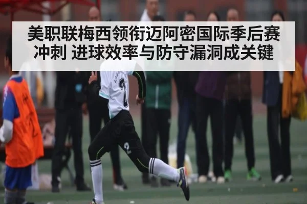美职联梅西领衔迈阿密国际季后赛冲刺 进球效率与防守漏洞成关键