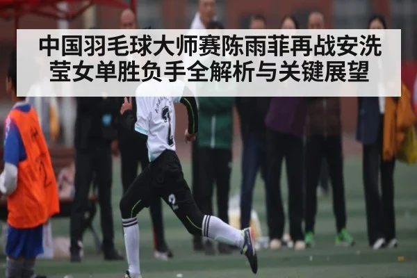中国羽毛球大师赛陈雨菲再战安洗莹女单胜负手全解析与关键展望