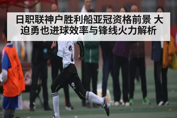 日职联神户胜利船亚冠资格前景 大迫勇也进球效率与锋线火力解析