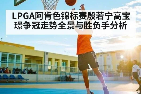 LPGA阿肯色锦标赛殷若宁高宝璟争冠走势全景与胜负手分析