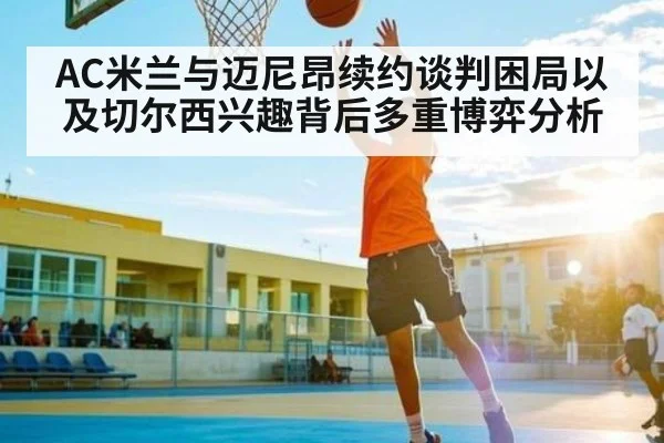 AC米兰与迈尼昂续约谈判困局以及切尔西兴趣背后多重博弈分析